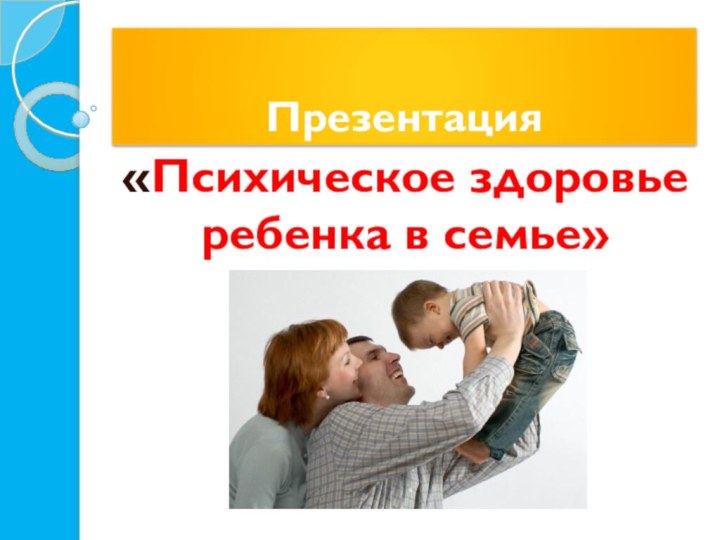 Презентация«Психическое здоровье ребенка в семье»