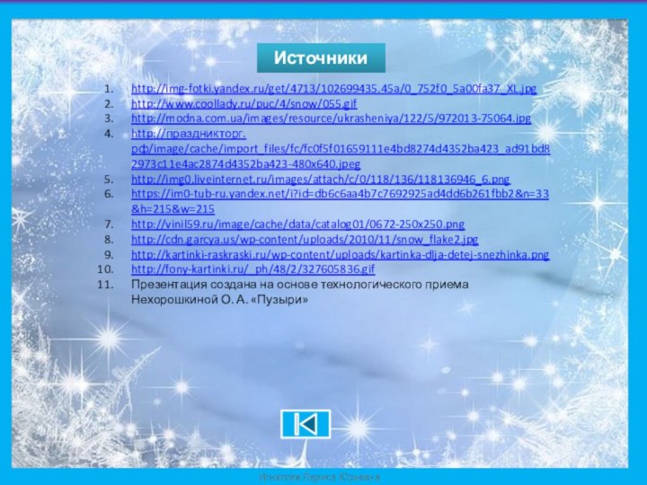 Источникиhttp://img-fotki.yandex.ru/get/4713/102699435.45a/0_752f0_5a00fa37_XL.jpghttp://www.coollady.ru/puc/4/snow/055.gifhttp://modna.com.ua/images/resource/ukrasheniya/122/5/972013-75064.jpghttp://праздникторг.рф/image/cache/import_files/fc/fc0f5f01659111e4bd8274d4352ba423_ad91bd82973c11e4ac2874d4352ba423-480x640.jpeghttp://img0.liveinternet.ru/images/attach/c/0/118/136/118136946_6.pnghttps://im0-tub-ru.yandex.net/i?id=db6c6aa4b7c7692925ad4dd6b261fbb2&n=33&h=215&w=215http://vinil59.ru/image/cache/data/catalog01/0672-250x250.pnghttp://cdn.garcya.us/wp-content/uploads/2010/11/snow_flake2.jpghttp://kartinki-raskraski.ru/wp-content/uploads/kartinka-dlja-detej-snezhinka.pnghttp://fony-kartinki.ru/_ph/48/2/327605836.gifПрезентация создана на основе технологического приема Нехорошкиной О. А. «Пузыри»