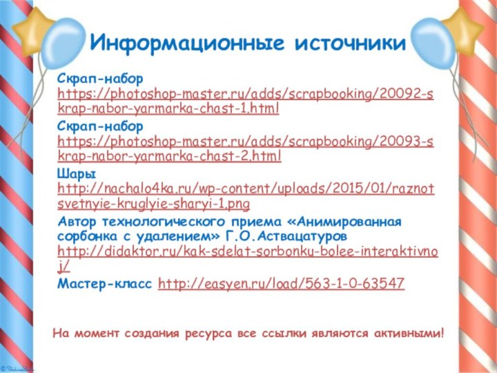Информационные источникиСкрап-набор https://photoshop-master.ru/adds/scrapbooking/20092-skrap-nabor-yarmarka-chast-1.html Скрап-набор https://photoshop-master.ru/adds/scrapbooking/20093-skrap-nabor-yarmarka-chast-2.html Шары http://nachalo4ka.ru/wp-content/uploads/2015/01/raznotsvetnyie-kruglyie-sharyi-1.pngАвтор технологического приема «Анимированная сорбонка с