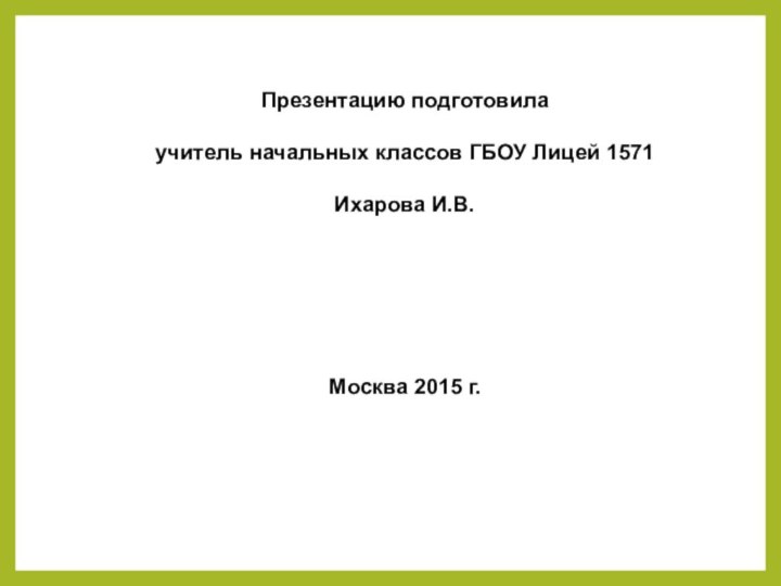 Презентацию подготовилаучитель начальных классов ГБОУ Лицей 1571Ихарова И.В.Москва 2015 г.
