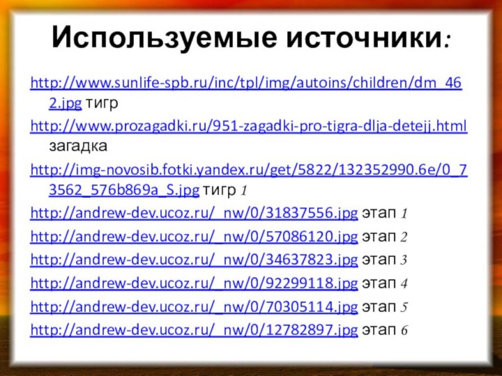Используемые источники:http://www.sunlife-spb.ru/inc/tpl/img/autoins/children/dm_462.jpg тигрhttp://www.prozagadki.ru/951-zagadki-pro-tigra-dlja-detejj.html загадкаhttp://img-novosib.fotki.yandex.ru/get/5822/132352990.6e/0_73562_576b869a_S.jpg тигр 1http://andrew-dev.ucoz.ru/_nw/0/31837556.jpg этап 1http://andrew-dev.ucoz.ru/_nw/0/57086120.jpg этап 2http://andrew-dev.ucoz.ru/_nw/0/34637823.jpg этап 3http://andrew-dev.ucoz.ru/_nw/0/92299118.jpg