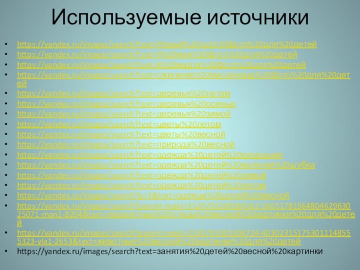 Используемые источникиhttps://yandex.ru/images/search?text=Новый%20год%20фото%20для%20детейhttps://yandex.ru/images/search?text=9%20мая%20фото%20для%20детейhttps://yandex.ru/images/search?text=8%20марта%20фото%20для%20детейhttps://yandex.ru/images/search?text=сжигание%20масленица%20фото%20для%20детейhttps://yandex.ru/images/search?text=деревья%20летомhttps://yandex.ru/images/search?text=деревья%20осеньюhttps://yandex.ru/images/search?text=деревья%20зимойhttps://yandex.ru/images/search?text=цветы%20летомhttps://yandex.ru/images/search?text=цветы%20веснойhttps://yandex.ru/images/search?text=природа%20веснойhttps://yandex.ru/images/search?text=одежда%20детей%20купальникhttps://yandex.ru/images/search?text=одежда%20детей%20валенки%20шубкаhttps://yandex.ru/images/search?text=одежда%20детей%20зимойhttps://yandex.ru/images/search?text=одежда%20детей%20летомhttps://yandex.ru/images/search?p=1&text=одежда%20детей%20веснойhttps://yandex.ru/images/search?parent-reqid=1520703269184162-1665178156480462963025071-man1-8204&text=перелетные%20птицы%20весной%20картинки%20для%20детейhttps://yandex.ru/images/search?parent-reqid=1520703305108724-403023151753011148555323-vla1-2653&text=животные%20весной%20картинки%20для%20детейhttps://yandex.ru/images/search?text=занятия%20детей%20весной%20картинки