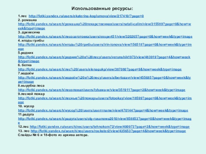 Использованные ресурсы:1.лес http://fotki.yandex.ru/users/ekaterina-koglumova/view/217410/?page=02. ромашка http://fotki.yandex.ru/search/ромашка%20лекарственная/users/natali-calim/view/315589?page=0&how=week&type=image3. древесина http://fotki.yandex.ru/search/лесозаготовка/users/exspert51/view/320265?page=0&how=week&type=image4. ягоды грибы http://fotki.yandex.ru/search/ягоды%20грибы/users/irin-ionova/view/156518?page=0&how=week&type=image5.родник http://fotki.yandex.ru/search/родник%20в%20лесу/users/verunshik1973/view/483919?page=4&how=week&type=image6. белка