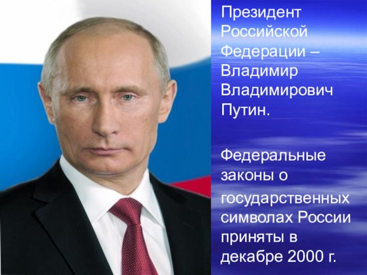 Президент Российской Федерации – Владимир Владимирович Путин.Федеральные законы огосударственных символах России приняты в декабре 2000 г.