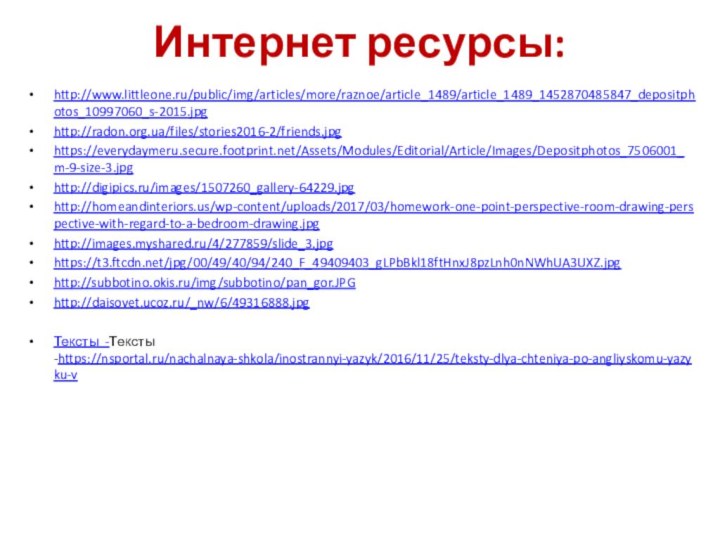 Интернет ресурсы:http://www.littleone.ru/public/img/articles/more/raznoe/article_1489/article_1489_1452870485847_depositphotos_10997060_s-2015.jpghttp://radon.org.ua/files/stories2016-2/friends.jpghttps://everydaymeru.secure.footprint.net/Assets/Modules/Editorial/Article/Images/Depositphotos_7506001_m-9-size-3.jpghttp://digipics.ru/images/1507260_gallery-64229.jpghttp://homeandinteriors.us/wp-content/uploads/2017/03/homework-one-point-perspective-room-drawing-perspective-with-regard-to-a-bedroom-drawing.jpghttp://images.myshared.ru/4/277859/slide_3.jpghttps://t3.ftcdn.net/jpg/00/49/40/94/240_F_49409403_gLPbBkl18ftHnxJ8pzLnh0nNWhUA3UXZ.jpghttp://subbotino.okis.ru/img/subbotino/pan_gor.JPGhttp://daisovet.ucoz.ru/_nw/6/49316888.jpgТексты -Тексты -https://nsportal.ru/nachalnaya-shkola/inostrannyi-yazyk/2016/11/25/teksty-dlya-chteniya-po-angliyskomu-yazyku-v