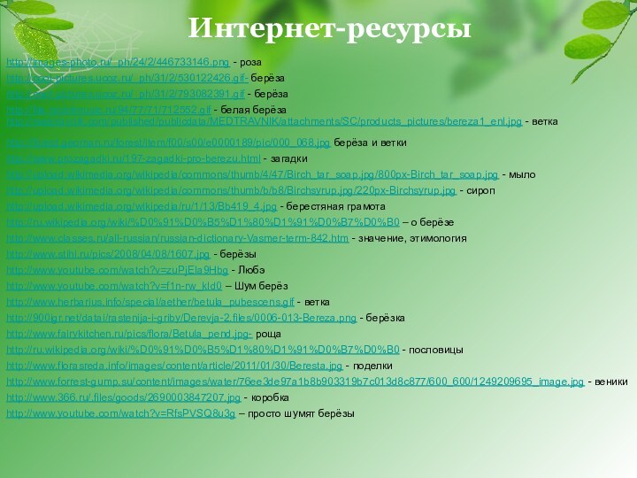 http://images-photo.ru/_ph/24/2/446733146.png - розаИнтернет-ресурсыhttp://cool-pictures.ucoz.ru/_ph/31/2/530122426.gif- берёзаhttp://cool-pictures.ucoz.ru/_ph/31/2/793082391.gif - берёзаhttp://file.mobilmusic.ru/94/77/71/712552.gif - белая берёзаhttp://medtravnik.com/published/publicdata/MEDTRAVNIK/attachments/SC/products_pictures/bereza1_enl.jpg - веткаhttp://forest.geoman.ru/forest/item/f00/s00/e0000189/pic/000_068.jpg берёза