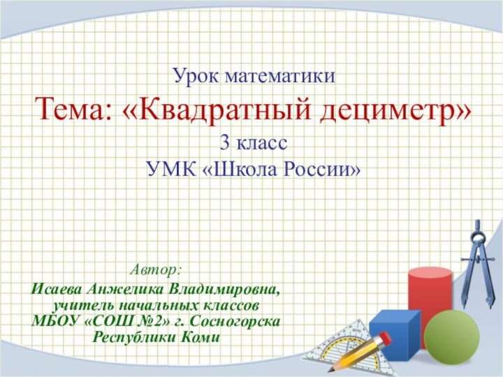 Урок математики Тема: «Квадратный дециметр» 3 класс УМК «Школа России» Автор:Исаева Анжелика