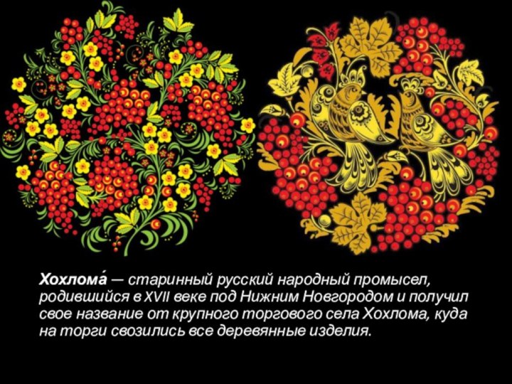 Хохлома́ — старинный русский народный промысел, родившийся в XVII веке под Нижним Новгородом и получил свое название
