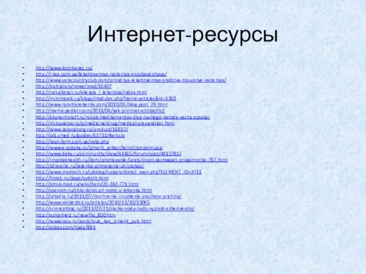 Интернет-ресурсыhttp://www.korsikanec.ru/http://i-tea.com.ua/lekarstvennye-rasteniya-v-sostave-chaya/http://www.veracountryclub.com/prirodnye-lekarstvennye-sredstva-travyanye-rasteniya/http://baltijalv.lv/news/read/16407http://net-allergii.ru/allergia_i_lekarstva/index.htmlhttp://mirsmazok.ru/blogs/modules.php?name=articles&id=1260http://www.razvitierebenka.com/2010/03/blog-post_29.htmlhttp://mama-pediatr.com/2011/04/kak-prinimat-antibiotiki/http://ekonomistoff.ru/rynok-medikamentov-dlya-nashego-naroda-vasha-apteka/http://mirsovetov.ru/a/medicine/drug/medical-preparation.htmlhttp://www.zoovostorg.ru/product/16937/http://old.smed.ru/guides/63731/#articlehttp://leon-farm.com.ua/vata.phphttp://www.e-apteka.ru/izmerit_pribor/term/rtyt-term.asphttp://www.baby.ru/community/view/44165/forum/post/4915783/http://improvehealth.ru/item/promyvanie-furatsilinom-pomogaet-pri-gaimorite-797.htmlhttp://zdravsite.ru/zelenka-primenenie-ot-istokov/http://www.medtech.ru/catalog/surgery/detail_own.php?ELEMENT_ID=4711http://hotab.ru/page/aybolit.htmlhttp://omsk-med.ru/wiki/item/23-242-771.htmlhttp://vosnom.ru/chto-delat-pri-rvote-u-rebenka.htmlhttp://setadra.ru/2011/07/rasshirenie-i-suzhenie-zrachkov-prichiny/http://www.vesberdsk.ru/articles/2010/11/10/15065http://scienceblog.ru/2011/07/21/skolko-vody-nado-vypivat-ezhednevno/http://aznarmed.ru/newfile_800.htmhttp://www.resy.ru/posts/puls_kak_izmerit_puls.htmlhttp://azbez.com/node/894