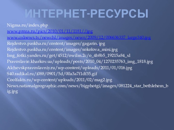 Интернет-ресурсыNigma.ru/index.phpwww.proza.ru/pics/2010/01/11/1181//jpgwww.cnlnews.tv/newchl/images/news/2009/12/006636337_large340.jpgRojdestvo.paskha.ru/content/images/gagarin. jpgRojdestvo.paskha.ru/content/images/sokolova_mini.jpgImg_fotki.yandex.ru/get/4512/owilm.2c/o_4b8b5_19215a84_xlPravoslavie.kharkov.ua/uploads/posts/2010_04/1270235763_img_1818.jpgAlchevskpravoslavniy.ru/wp-content/uploads/2011/01/016.jpgS40.radikal.ru/i088/0901/5d/00a3a7f1df35.gifCoolfakts.ru/wp-content/uploads/2011/02/mag2.jpgNews.nationalgeographic.com/news/bigphotgi/images/081224_star_bethlehem_big.jpg