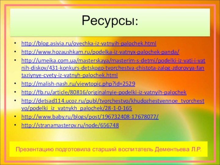 Ресурсы:http://blog.asivia.ru/ovechka-iz-vatnyih-palochek.htmlhttp://www.hozaushkam.ru/podelka-iz-vatnyx-palochek-panda/http://umeika.com.ua/masterskaya/masterim-s-detmi/podelki-iz-vati-i-vatnih-diskov/431-konkurs-detskogo-tvorchestva-chistota-zalog-zdorovya-fantaziynye-cvety-iz-vatnyh-palochek.htmlhttp://malish-nash.ru/viewtopic.php?id=2529http://fb.ru/article/80816/originalnyie-podelki-iz-vatnyih-palochekhttp://detsad114.ucoz.ru/publ/tvorchestvo/khudozhestvennoe_tvorchestvo/podelki_iz_vatnykh_palochek/28-1-0-165http://www.baby.ru/blogs/post/196732408-17678077/http://stranamasterov.ru/node/656748Презентацию подготовила старший воспитатель Дементьева Л.Р.